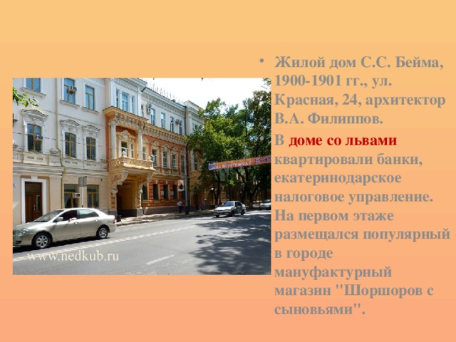 Жилой дом С.С. Бейма, 1900-1901 гг., ул. Красная, 24, архитектор В.А. Филиппов. В доме со львами квартировали банки, екатеринодарское налоговое управление. На первом этаже размещался популярный в городе мануфактурный магазин 