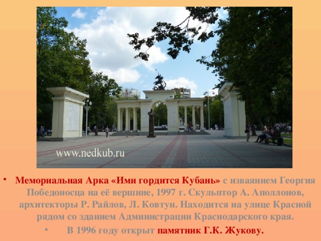 Мемориальная Арка «Ими гордится Кубань» с изваянием Георгия Победоносца на её вершине, 1997 г. Скульптор А. Аполлонов, архитекторы Р. Райлов, Л. Ковтун. Находится на улице Красной рядом со зданием Администрации Краснодарского края. В 1996 году открыт памятник Г.К. Жукову. 