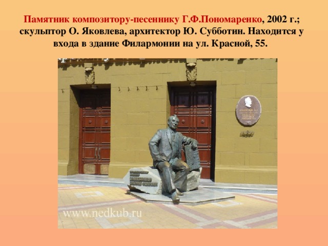 Памятник композитору-песеннику Г.Ф.Пономаренко , 2002 г.; скульптор О. Яковлева, архитектор Ю. Субботин. Находится у входа в здание Филармонии на ул. Красной, 55.   
