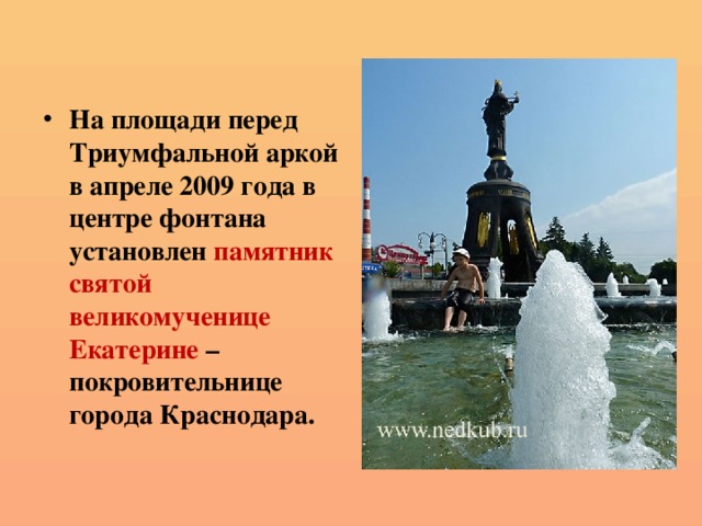 На площади перед Триумфальной аркой в апреле 2009 года в центре фонтана установлен памятник святой великомученице Екатерине – покровительнице города Краснодара. 