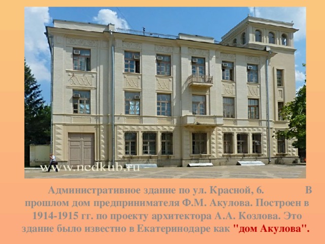  Административное здание по ул. Красной, 6. В прошлом дом предпринимателя Ф.М. Акулова. Построен в 1914-1915 гг. по проекту архитектора А.А. Козлова. Это здание было известно в Екатеринодаре как 