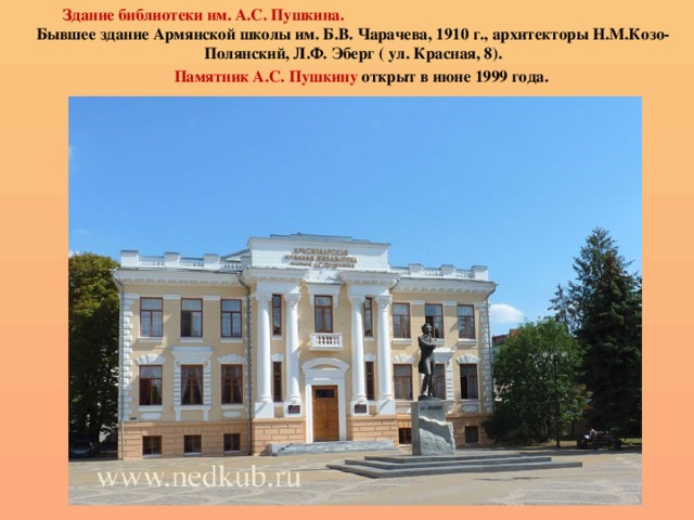  Здание библиотеки им. А.С. Пушкина. Бывшее здание Армянской школы им. Б.В. Чарачева, 1910 г., архитекторы Н.М.Козо-Полянский, Л.Ф. Эберг ( ул. Красная, 8).  Памятник А.С. Пушкину открыт в июне 1999 года. 