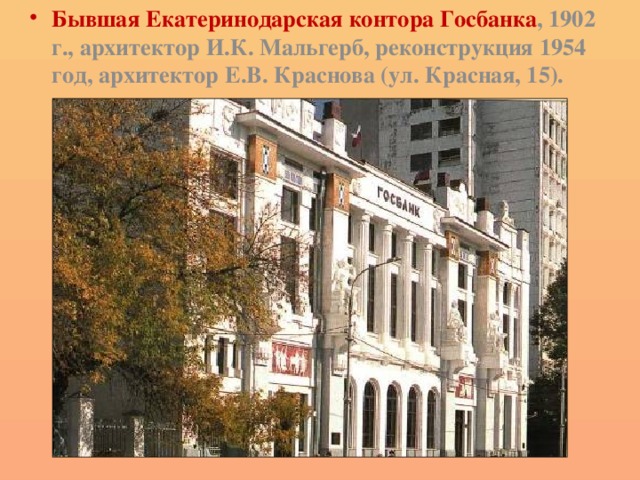 Бывшая Екатеринодарская контора Госбанка , 1902 г., архитектор И.К. Мальгерб, реконструкция 1954 год, архитектор Е.В. Краснова (ул. Красная, 15). 
