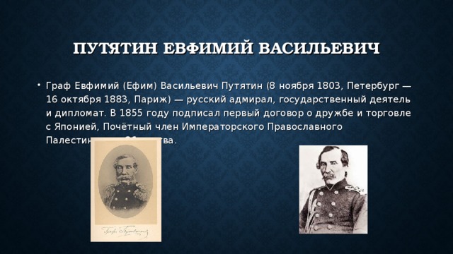 ПУТЯТИН ЕВФИМИЙ ВАСИЛЬЕВИЧ Граф Евфимий (Ефим) Васильевич Путятин (8 ноября 1803, Петербург — 16 октября 1883, Париж) — русский адмирал, государственный деятель и дипломат. В 1855 году подписал первый договор о дружбе и торговле с Японией, Почётный член Императорского Православного Палестинского Общества. 