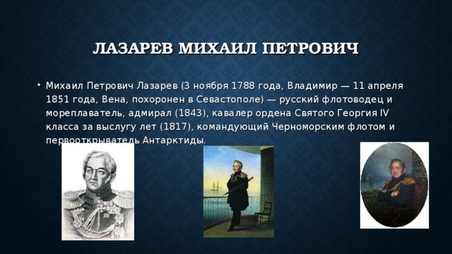 ЛАЗАРЕВ МИХАИЛ ПЕТРОВИЧ Михаил Петрович Лазарев (3 ноября 1788 года, Владимир — 11 апреля 1851 года, Вена, похоронен в Севастополе) — русский флотоводец и мореплаватель, адмирал (1843), кавалер ордена Святого Георгия IV класса за выслугу лет (1817), командующий Черноморским флотом и первооткрыватель Антарктиды. 