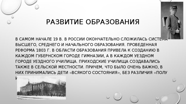 РАЗВИТИЕ ОБРАЗОВАНИЯ В САМОМ НАЧАЛЕ 19 В. В РОССИИ ОКОНЧАТЕЛЬНО СЛОЖИЛАСЬ СИСТЕМА ВЫСШЕГО, СРЕДНЕГО И НАЧАЛЬНОГО ОБРАЗОВАНИЯ. ПРОВЕДЕННАЯ РЕФОРМА 1803 Г. В ОБЛАСТИ ОБРАЗОВАНИЯ ПРИВЕЛА К СОЗДАНИЮ В КАЖДОМ ГУБЕРНСКОМ ГОРОДЕ ГИМНАЗИИ, А В КАЖДОМ УЕЗДНОМ ГОРОДЕ УЕЗДНОГО УЧИЛИЩА. ПРИХОДСКИЕ УЧИЛИЩА СОЗДАВАЛИСЬ ТАКЖЕ В СЕЛЬСКОЙ МЕСТНОСТИ. ПРИЧЕМ, ЧТО БЫЛО ОЧЕНЬ ВАЖНО, В НИХ ПРИНИМАЛИСЬ ДЕТИ «ВСЯКОГО СОСТОЯНИЯ», БЕЗ РАЗЛИЧИЯ «ПОЛУ И ЛЕТ». 