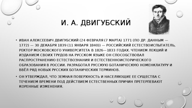 И. А. ДВИГУБСКИЙ ИВАН АЛЕКСЕЕВИЧ ДВИГУБСКИЙ (24 ФЕВРАЛЯ (7 МАРТА) 1771 (ПО ДР. ДАННЫМ — 1772) — 30 ДЕКАБРЯ 1839 (11 ЯНВАРЯ 1840)) — РОССИЙСКИЙ ЕСТЕСТВОИСПЫТАТЕЛЬ, РЕКТОР МОСКОВСКОГО УНИВЕРСИТЕТА В 1826—1833 ГОДАХ. ЧТЕНИЕМ ЛЕКЦИЙ И ИЗДАНИЕМ СВОИХ ТРУДОВ НА РУССКОМ ЯЗЫКЕ ОН СПОСОБСТВОВАЛ РАСПРОСТРАНЕНИЮ ЕСТЕСТВОЗНАНИЯ И ЕСТЕСТВЕННОИСТОРИЧЕСКОГО ОБРАЗОВАНИЯ В РОССИИ. РАЗРАБОТАЛ РУССКУЮ БОТАНИЧЕСКУЮ НОМЕНКЛАТУРУ И ВВЁЛ РЯД НОВЫХ РУССКИХ БОТАНИЧЕСКИХ ТЕРМИНОВ. ОН УТВЕРЖДАЛ, ЧТО ЗЕМНАЯ ПОВЕРХНОСТЬ И НАСЕЛЯЮЩИЕ ЕЕ СУЩЕСТВА С ТЕЧЕНИЕМ ВРЕМЕНИ ПОД ДЕЙСТВИЕМ ЕСТЕСТВЕННЫХ ПРИЧИН ПРЕТЕРПЕВАЮТ КОРЕННЫЕ ИЗМЕНЕНИЯ. 