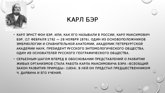 КАРЛ БЭР КАРЛ ЭРНСТ ФОН БЭР, ИЛИ, КАК ЕГО НАЗЫВАЛИ В РОССИИ, КАРЛ МАКСИМОВИЧ БЭР, (17 ФЕВРАЛЯ 1792 — 28 НОЯБРЯ 1876), ОДИН ИЗ ОСНОВОПОЛОЖНИКОВ ЭМБРИОЛОГИИ И СРАВНИТЕЛЬНОЙ АНАТОМИИ, АКАДЕМИК ПЕТЕРБУРГСКОЙ АКАДЕМИИ НАУК, ПРЕЗИДЕНТ РУССКОГО ЭНТОМОЛОГИЧЕСКОГО ОБЩЕСТВА, ОДИН ИЗ ОСНОВАТЕЛЕЙ РУССКОГО ГЕОГРАФИЧЕСКОГО ОБЩЕСТВА. СЕРЬЕЗНЫМ ШАГОМ ВПЕРЕД В ОБОСНОВАНИИ ПРЕДСТАВЛЕНИЙ О РАЗВИТИИ ЖИВЫХ ОРГАНИЗМОВ СТАЛА РАБОТА КАРЛА МАКСИМОВИЧА БЭРА «ВСЕОБЩИЙ ЗАКОН РАЗВИТИЯ ПРИРОДЫ» (1834). В НЕЙ ОН ПРЕДСТАЛ ПРЕДШЕСТВЕННИКОМ Ч. ДАРВИНА И ЕГО УЧЕНИЯ. 