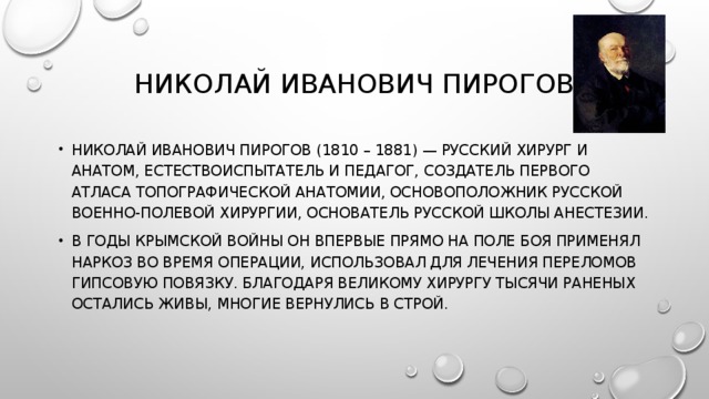 НИКОЛАЙ ИВАНОВИЧ ПИРОГОВ НИКОЛАЙ ИВАНОВИЧ ПИРОГОВ (1810 – 1881) — РУССКИЙ ХИРУРГ И АНАТОМ, ЕСТЕСТВОИСПЫТАТЕЛЬ И ПЕДАГОГ, СОЗДАТЕЛЬ ПЕРВОГО АТЛАСА ТОПОГРАФИЧЕСКОЙ АНАТОМИИ, ОСНОВОПОЛОЖНИК РУССКОЙ ВОЕННО-ПОЛЕВОЙ ХИРУРГИИ, ОСНОВАТЕЛЬ РУССКОЙ ШКОЛЫ АНЕСТЕЗИИ. В ГОДЫ КРЫМСКОЙ ВОЙНЫ ОН ВПЕРВЫЕ ПРЯМО НА ПОЛЕ БОЯ ПРИМЕНЯЛ НАРКОЗ ВО ВРЕМЯ ОПЕРАЦИИ, ИСПОЛЬЗОВАЛ ДЛЯ ЛЕЧЕНИЯ ПЕРЕЛОМОВ ГИПСОВУЮ ПОВЯЗКУ. БЛАГОДАРЯ ВЕЛИКОМУ ХИРУРГУ ТЫСЯЧИ РАНЕНЫХ ОСТАЛИСЬ ЖИВЫ, МНОГИЕ ВЕРНУЛИСЬ В СТРОЙ. 