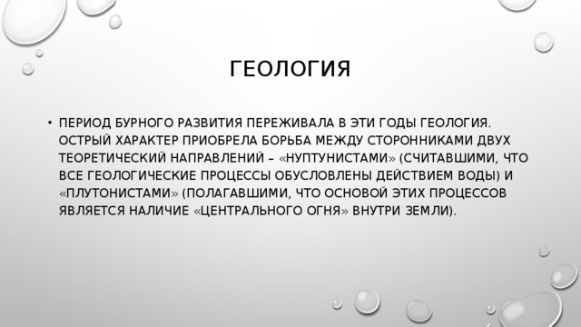 ГЕОЛОГИЯ ПЕРИОД БУРНОГО РАЗВИТИЯ ПЕРЕЖИВАЛА В ЭТИ ГОДЫ ГЕОЛОГИЯ. ОСТРЫЙ ХАРАКТЕР ПРИОБРЕЛА БОРЬБА МЕЖДУ СТОРОННИКАМИ ДВУХ ТЕОРЕТИЧЕСКИЙ НАПРАВЛЕНИЙ – «НУПТУНИСТАМИ» (СЧИТАВШИМИ, ЧТО ВСЕ ГЕОЛОГИЧЕСКИЕ ПРОЦЕССЫ ОБУСЛОВЛЕНЫ ДЕЙСТВИЕМ ВОДЫ) И «ПЛУТОНИСТАМИ» (ПОЛАГАВШИМИ, ЧТО ОСНОВОЙ ЭТИХ ПРОЦЕССОВ ЯВЛЯЕТСЯ НАЛИЧИЕ «ЦЕНТРАЛЬНОГО ОГНЯ» ВНУТРИ ЗЕМЛИ). 