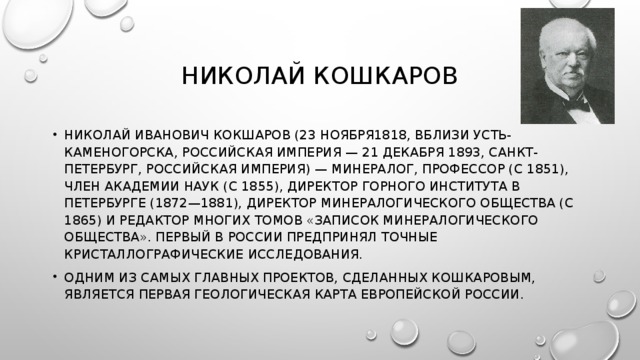 НИКОЛАЙ КОШКАРОВ НИКОЛАЙ ИВАНОВИЧ КОКШАРОВ (23 НОЯБРЯ1818, ВБЛИЗИ УСТЬ-КАМЕНОГОРСКА, РОССИЙСКАЯ ИМПЕРИЯ — 21 ДЕКАБРЯ 1893, САНКТ-ПЕТЕРБУРГ, РОССИЙСКАЯ ИМПЕРИЯ) — МИНЕРАЛОГ, ПРОФЕССОР (С 1851), ЧЛЕН АКАДЕМИИ НАУК (С 1855), ДИРЕКТОР ГОРНОГО ИНСТИТУТА В ПЕТЕРБУРГЕ (1872—1881), ДИРЕКТОР МИНЕРАЛОГИЧЕСКОГО ОБЩЕСТВА (C 1865) И РЕДАКТОР МНОГИХ ТОМОВ «ЗАПИСОК МИНЕРАЛОГИЧЕСКОГО ОБЩЕСТВА». ПЕРВЫЙ В РОССИИ ПРЕДПРИНЯЛ ТОЧНЫЕ КРИСТАЛЛОГРАФИЧЕСКИЕ ИССЛЕДОВАНИЯ. ОДНИМ ИЗ САМЫХ ГЛАВНЫХ ПРОЕКТОВ, СДЕЛАННЫХ КОШКАРОВЫМ, ЯВЛЯЕТСЯ ПЕРВАЯ ГЕОЛОГИЧЕСКАЯ КАРТА ЕВРОПЕЙСКОЙ РОССИИ. 