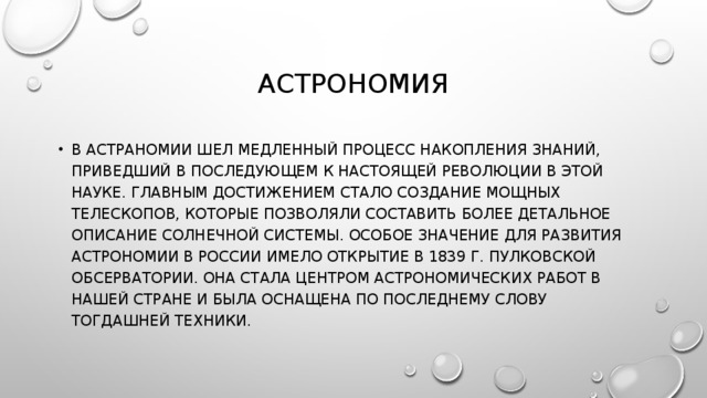 АСТРОНОМИЯ В АСТРАНОМИИ ШЕЛ МЕДЛЕННЫЙ ПРОЦЕСС НАКОПЛЕНИЯ ЗНАНИЙ, ПРИВЕДШИЙ В ПОСЛЕДУЮЩЕМ К НАСТОЯЩЕЙ РЕВОЛЮЦИИ В ЭТОЙ НАУКЕ. ГЛАВНЫМ ДОСТИЖЕНИЕМ СТАЛО СОЗДАНИЕ МОЩНЫХ ТЕЛЕСКОПОВ, КОТОРЫЕ ПОЗВОЛЯЛИ СОСТАВИТЬ БОЛЕЕ ДЕТАЛЬНОЕ ОПИСАНИЕ СОЛНЕЧНОЙ СИСТЕМЫ. ОСОБОЕ ЗНАЧЕНИЕ ДЛЯ РАЗВИТИЯ АСТРОНОМИИ В РОССИИ ИМЕЛО ОТКРЫТИЕ В 1839 Г. ПУЛКОВСКОЙ ОБСЕРВАТОРИИ. ОНА СТАЛА ЦЕНТРОМ АСТРОНОМИЧЕСКИХ РАБОТ В НАШЕЙ СТРАНЕ И БЫЛА ОСНАЩЕНА ПО ПОСЛЕДНЕМУ СЛОВУ ТОГДАШНЕЙ ТЕХНИКИ. 