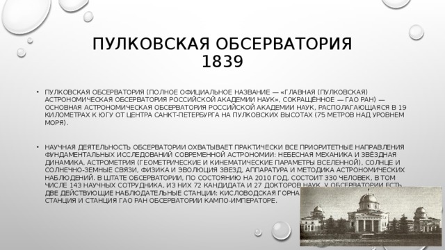 ПУЛКОВСКАЯ ОБСЕРВАТОРИЯ  1839 ПУЛКОВСКАЯ ОБСЕРВАТОРИЯ (ПОЛНОЕ ОФИЦИАЛЬНОЕ НАЗВАНИЕ — «ГЛАВНАЯ (ПУЛКОВСКАЯ) АСТРОНОМИЧЕСКАЯ ОБСЕРВАТОРИЯ РОССИЙСКОЙ АКАДЕМИИ НАУК», СОКРАЩЁННОЕ — ГАО РАН) — ОСНОВНАЯ АСТРОНОМИЧЕСКАЯ ОБСЕРВАТОРИЯ РОССИЙСКОЙ АКАДЕМИИ НАУК, РАСПОЛАГАЮЩАЯСЯ В 19 КИЛОМЕТРАХ К ЮГУ ОТ ЦЕНТРА САНКТ-ПЕТЕРБУРГА НА ПУЛКОВСКИХ ВЫСОТАХ (75 МЕТРОВ НАД УРОВНЕМ МОРЯ).  НАУЧНАЯ ДЕЯТЕЛЬНОСТЬ ОБСЕРВАТОРИИ ОХВАТЫВАЕТ ПРАКТИЧЕСКИ ВСЕ ПРИОРИТЕТНЫЕ НАПРАВЛЕНИЯ ФУНДАМЕНТАЛЬНЫХ ИССЛЕДОВАНИЙ СОВРЕМЕННОЙ АСТРОНОМИИ: НЕБЕСНАЯ МЕХАНИКА И ЗВЁЗДНАЯ ДИНАМИКА, АСТРОМЕТРИЯ (ГЕОМЕТРИЧЕСКИЕ И КИНЕМАТИЧЕСКИЕ ПАРАМЕТРЫ ВСЕЛЕННОЙ), СОЛНЦЕ И СОЛНЕЧНО-ЗЕМНЫЕ СВЯЗИ, ФИЗИКА И ЭВОЛЮЦИЯ ЗВЕЗД, АППАРАТУРА И МЕТОДИКА АСТРОНОМИЧЕСКИХ НАБЛЮДЕНИЙ. В ШТАТЕ ОБСЕРВАТОРИИ, ПО СОСТОЯНИЮ НА 2010 ГОД, СОСТОИТ 330 ЧЕЛОВЕК, В ТОМ ЧИСЛЕ 143 НАУЧНЫХ СОТРУДНИКА, ИЗ НИХ 72 КАНДИДАТА И 27 ДОКТОРОВ НАУК. У ОБСЕРВАТОРИИ ЕСТЬ ДВЕ ДЕЙСТВУЮЩИЕ НАБЛЮДАТЕЛЬНЫЕ СТАНЦИИ: КИСЛОВОДСКАЯ ГОРНАЯ АСТРОНОМИЧЕСКАЯ СТАНЦИЯ И СТАНЦИЯ ГАО РАН ОБСЕРВАТОРИИ КАМПО-ИМПЕРАТОРЕ. 