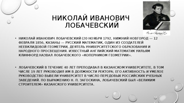 НИКОЛАЙ ИВАНОВИЧ  ЛОБАЧЕВСКИЙ НИКОЛАЙ ИВАНОВИЧ ЛОБАЧЕВСКИЙ (20 НОЯБРЯ 1792, НИЖНИЙ НОВГОРОД — 12 ФЕВРАЛЯ 1856, КАЗАНЬ) — РУССКИЙ МАТЕМАТИК, ОДИН ИЗ СОЗДАТЕЛЕЙ НЕЕВКЛИДОВОЙ ГЕОМЕТРИИ, ДЕЯТЕЛЬ УНИВЕРСИТЕТСКОГО ОБРАЗОВАНИЯ И НАРОДНОГО ПРОСВЕЩЕНИЯ. ИЗВЕСТНЫЙ АНГЛИЙСКИЙ МАТЕМАТИК УИЛЬЯМ КЛИФФОРД НАЗВАЛ ЛОБАЧЕВСКОГО «КОПЕРНИКОМ ГЕОМЕТРИИ».  ЛОБАЧЕВСКИЙ В ТЕЧЕНИЕ 40 ЛЕТ ПРЕПОДАВАЛ В КАЗАНСКОМ УНИВЕРСИТЕТЕ, В ТОМ ЧИСЛЕ 19 ЛЕТ РУКОВОДИЛ ИМ В ДОЛЖНОСТИ РЕКТОРА; ЕГО АКТИВНОСТЬ И УМЕЛОЕ РУКОВОДСТВО ВЫВЕЛИ УНИВЕРСИТЕТ В ЧИСЛО ПЕРЕДОВЫХ РОССИЙСКИХ УЧЕБНЫХ ЗАВЕДЕНИЙ. ПО ВЫРАЖЕНИЮ Н. П. ЗАГОСКИНА, ЛОБАЧЕВСКИЙ БЫЛ «ВЕЛИКИМ СТРОИТЕЛЕМ» КАЗАНСКОГО УНИВЕРСИТЕТА. 