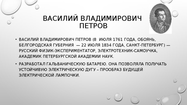 ВАСИЛИЙ ВЛАДИМИРОВИЧ  ПЕТРОВ ВАСИЛИЙ ВЛАДИМИРОВИЧ ПЕТРОВ (8 ИЮЛЯ 1761 ГОДА, ОБОЯНЬ, БЕЛГОРОДСКАЯ ГУБЕРНИЯ — 22 ИЮЛЯ 1834 ГОДА, САНКТ-ПЕТЕРБУРГ) — РУССКИЙ ФИЗИК-ЭКСПЕРИМЕНТАТОР, ЭЛЕКТРОТЕХНИК-САМОУЧКА, АКАДЕМИК ПЕТЕРБУРГСКОЙ АКАДЕМИИ НАУК. РАЗРАБОТАЛ ГАЛЬВАНИЧЕСКУЮ БАТАРЕЮ. ОНА ПОЗВОЛЯЛА ПОЛУЧАТЬ УСТОЙЧИВУЮ ЭЛЕКТРИЧЕСКУЮ ДУГУ – ПРООБРАЗ БУДУЩЕЙ ЭЛЕКТРИЧЕСКОЙ ЛАМПОЧКИ. 