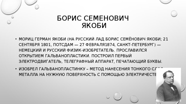 БОРИС СЕМЕНОВИЧ  ЯКОБИ МОРИЦ ГЕРМАН ЯКОБИ (НА РУССКИЙ ЛАД БОРИС СЕМЁНОВИЧ ЯКОБИ; 21 СЕНТЯБРЯ 1801, ПОТСДАМ — 27 ФЕВРАЛЯ1874, САНКТ-ПЕТЕРБУРГ) — НЕМЕЦКИЙ И РУССКИЙ ФИЗИК-ИЗОБРЕТАТЕЛЬ. ПРОСЛАВИЛСЯ ОТКРЫТИЕМ ГАЛЬВАНОПЛАСТИКИ. ПОСТРОИЛ ПЕРВЫЙ ЭЛЕКТРОДВИГАТЕЛЬ, ТЕЛЕГРАФНЫЙ АППАРАТ, ПЕЧАТАЮЩИЙ БУКВЫ. ИЗОБРЕЛ ГАЛЬВАНОПЛАСТИНКУ – МЕТОД НАНЕСЕНИЯ ТОНКОГО СЛОЯ МЕТАЛЛА НА НУЖНУЮ ПОВЕРХНОСТЬ С ПОМОЩЬЮ ЭЛЕКТРИЧЕСТВА.   