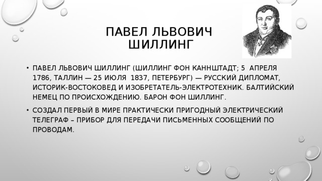 ПАВЕЛ ЛЬВОВИЧ  ШИЛЛИНГ ПАВЕЛ ЛЬВОВИЧ ШИЛЛИНГ (ШИЛЛИНГ ФОН КАННШТАДТ; 5 АПРЕЛЯ 1786, ТАЛЛИН — 25 ИЮЛЯ 1837, ПЕТЕРБУРГ) — РУССКИЙ ДИПЛОМАТ, ИСТОРИК-ВОСТОКОВЕД И ИЗОБРЕТАТЕЛЬ-ЭЛЕКТРОТЕХНИК. БАЛТИЙСКИЙ НЕМЕЦ ПО ПРОИСХОЖДЕНИЮ. БАРОН ФОН ШИЛЛИНГ. СОЗДАЛ ПЕРВЫЙ В МИРЕ ПРАКТИЧЕСКИ ПРИГОДНЫЙ ЭЛЕКТРИЧЕСКИЙ ТЕЛЕГРАФ – ПРИБОР ДЛЯ ПЕРЕДАЧИ ПИСЬМЕННЫХ СООБЩЕНИЙ ПО ПРОВОДАМ. 