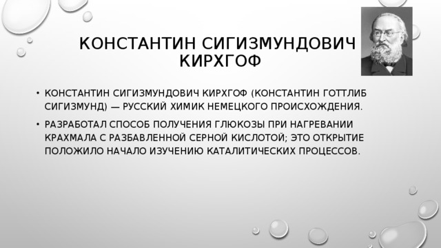 КОНСТАНТИН СИГИЗМУНДОВИЧ  КИРХГОФ КОНСТАНТИН СИГИЗМУНДОВИЧ КИРХГОФ (КОНСТАНТИН ГОТТЛИБ СИГИЗМУНД) — РУССКИЙ ХИМИК НЕМЕЦКОГО ПРОИСХОЖДЕНИЯ. РАЗРАБОТАЛ СПОСОБ ПОЛУЧЕНИЯ ГЛЮКОЗЫ ПРИ НАГРЕВАНИИ КРАХМАЛА С РАЗБАВЛЕННОЙ СЕРНОЙ КИСЛОТОЙ; ЭТО ОТКРЫТИЕ ПОЛОЖИЛО НАЧАЛО ИЗУЧЕНИЮ КАТАЛИТИЧЕСКИХ ПРОЦЕССОВ. 