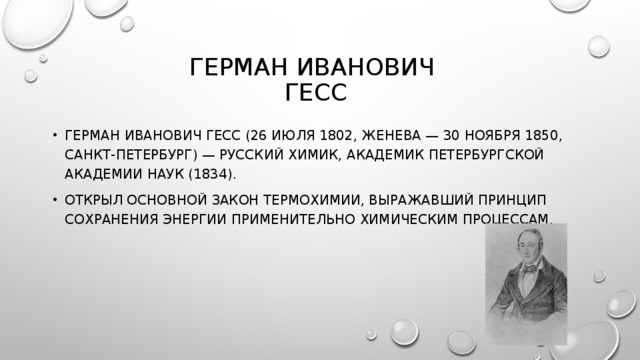 ГЕРМАН ИВАНОВИЧ  ГЕСС ГЕРМАН ИВАНОВИЧ ГЕСС (26 ИЮЛЯ 1802, ЖЕНЕВА — 30 НОЯБРЯ 1850, САНКТ-ПЕТЕРБУРГ) — РУССКИЙ ХИМИК, АКАДЕМИК ПЕТЕРБУРГСКОЙ АКАДЕМИИ НАУК (1834). ОТКРЫЛ ОСНОВНОЙ ЗАКОН ТЕРМОХИМИИ, ВЫРАЖАВШИЙ ПРИНЦИП СОХРАНЕНИЯ ЭНЕРГИИ ПРИМЕНИТЕЛЬНО ХИМИЧЕСКИМ ПРОЦЕССАМ. 