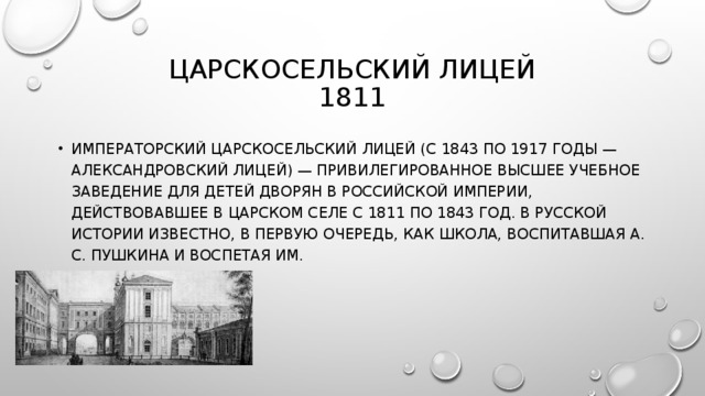 ЦАРСКОСЕЛЬСКИЙ ЛИЦЕЙ  1811 ИМПЕРАТОРСКИЙ ЦАРСКОСЕЛЬСКИЙ ЛИЦЕЙ (С 1843 ПО 1917 ГОДЫ — АЛЕКСАНДРОВСКИЙ ЛИЦЕЙ) — ПРИВИЛЕГИРОВАННОЕ ВЫСШЕЕ УЧЕБНОЕ ЗАВЕДЕНИЕ ДЛЯ ДЕТЕЙ ДВОРЯН В РОССИЙСКОЙ ИМПЕРИИ, ДЕЙСТВОВАВШЕЕ В ЦАРСКОМ СЕЛЕ С 1811 ПО 1843 ГОД. В РУССКОЙ ИСТОРИИ ИЗВЕСТНО, В ПЕРВУЮ ОЧЕРЕДЬ, КАК ШКОЛА, ВОСПИТАВШАЯ А. С. ПУШКИНА И ВОСПЕТАЯ ИМ. 