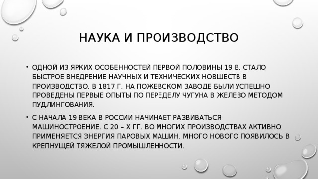 НАУКА И ПРОИЗВОДСТВО ОДНОЙ ИЗ ЯРКИХ ОСОБЕННОСТЕЙ ПЕРВОЙ ПОЛОВИНЫ 19 В. СТАЛО БЫСТРОЕ ВНЕДРЕНИЕ НАУЧНЫХ И ТЕХНИЧЕСКИХ НОВШЕСТВ В ПРОИЗВОДСТВО. В 1817 Г. НА ПОЖЕВСКОМ ЗАВОДЕ БЫЛИ УСПЕШНО ПРОВЕДЕНЫ ПЕРВЫЕ ОПЫТЫ ПО ПЕРЕДЕЛУ ЧУГУНА В ЖЕЛЕЗО МЕТОДОМ ПУДЛИНГОВАНИЯ. С НАЧАЛА 19 ВЕКА В РОССИИ НАЧИНАЕТ РАЗВИВАТЬСЯ МАШИНОСТРОЕНИЕ. С 20 – Х ГГ. ВО МНОГИХ ПРОИЗВОДСТВАХ АКТИВНО ПРИМЕНЯЕТСЯ ЭНЕРГИЯ ПАРОВЫХ МАШИН. МНОГО НОВОГО ПОЯВИЛОСЬ В КРЕПНУЩЕЙ ТЯЖЕЛОЙ ПРОМЫШЛЕННОСТИ. 