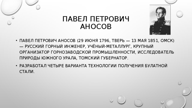 ПАВЕЛ ПЕТРОВИЧ  АНОСОВ ПАВЕЛ ПЕТРОВИЧ АНОСОВ (29 ИЮНЯ 1796, ТВЕРЬ — 13 МАЯ 1851, ОМСК) — РУССКИЙ ГОРНЫЙ ИНЖЕНЕР, УЧЁНЫЙ-МЕТАЛЛУРГ, КРУПНЫЙ ОРГАНИЗАТОР ГОРНОЗАВОДСКОЙ ПРОМЫШЛЕННОСТИ, ИССЛЕДОВАТЕЛЬ ПРИРОДЫ ЮЖНОГО УРАЛА, ТОМСКИЙ ГУБЕРНАТОР. РАЗРАБОТАЛ ЧЕТЫРЕ ВАРИАНТА ТЕХНОЛОГИИ ПОЛУЧЕНИЯ БУЛАТНОЙ СТАЛИ. 