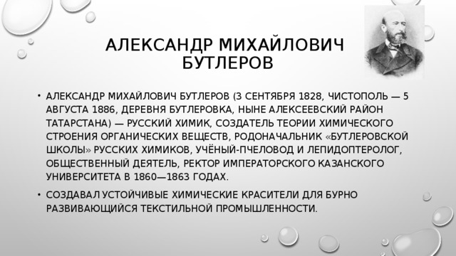 АЛЕКСАНДР МИХАЙЛОВИЧ  БУТЛЕРОВ АЛЕКСАНДР МИХАЙЛОВИЧ БУТЛЕРОВ (3 СЕНТЯБРЯ 1828, ЧИСТОПОЛЬ — 5 АВГУСТА 1886, ДЕРЕВНЯ БУТЛЕРОВКА, НЫНЕ АЛЕКСЕЕВСКИЙ РАЙОН ТАТАРСТАНА) — РУССКИЙ ХИМИК, СОЗДАТЕЛЬ ТЕОРИИ ХИМИЧЕСКОГО СТРОЕНИЯ ОРГАНИЧЕСКИХ ВЕЩЕСТВ, РОДОНАЧАЛЬНИК «БУТЛЕРОВСКОЙ ШКОЛЫ» РУССКИХ ХИМИКОВ, УЧЁНЫЙ-ПЧЕЛОВОД И ЛЕПИДОПТЕРОЛОГ, ОБЩЕСТВЕННЫЙ ДЕЯТЕЛЬ, РЕКТОР ИМПЕРАТОРСКОГО КАЗАНСКОГО УНИВЕРСИТЕТА В 1860—1863 ГОДАХ. СОЗДАВАЛ УСТОЙЧИВЫЕ ХИМИЧЕСКИЕ КРАСИТЕЛИ ДЛЯ БУРНО РАЗВИВАЮЩИЙСЯ ТЕКСТИЛЬНОЙ ПРОМЫШЛЕННОСТИ. 