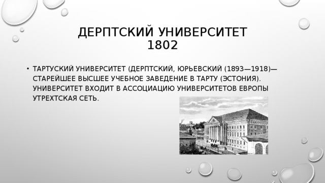 ДЕРПТСКИЙ УНИВЕРСИТЕТ  1802 ТАРТУСКИЙ УНИВЕРСИТЕТ (ДЕРПТСКИЙ, ЮРЬЕВСКИЙ (1893—1918)— СТАРЕЙШЕЕ ВЫСШЕЕ УЧЕБНОЕ ЗАВЕДЕНИЕ В ТАРТУ (ЭСТОНИЯ). УНИВЕРСИТЕТ ВХОДИТ В АССОЦИАЦИЮ УНИВЕРСИТЕТОВ ЕВРОПЫ УТРЕХТСКАЯ СЕТЬ. 