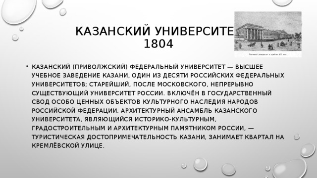 КАЗАНСКИЙ УНИВЕРСИТЕТ  1804 КАЗАНСКИЙ (ПРИВОЛЖСКИЙ) ФЕДЕРАЛЬНЫЙ УНИВЕРСИТЕТ — ВЫСШЕЕ УЧЕБНОЕ ЗАВЕДЕНИЕ КАЗАНИ, ОДИН ИЗ ДЕСЯТИ РОССИЙСКИХ ФЕДЕРАЛЬНЫХ УНИВЕРСИТЕТОВ; СТАРЕЙШИЙ, ПОСЛЕ МОСКОВСКОГО, НЕПРЕРЫВНО СУЩЕСТВУЮЩИЙ УНИВЕРСИТЕТ РОССИИ. ВКЛЮЧЁН В ГОСУДАРСТВЕННЫЙ СВОД ОСОБО ЦЕННЫХ ОБЪЕКТОВ КУЛЬТУРНОГО НАСЛЕДИЯ НАРОДОВ РОССИЙСКОЙ ФЕДЕРАЦИИ. АРХИТЕКТУРНЫЙ АНСАМБЛЬ КАЗАНСКОГО УНИВЕРСИТЕТА, ЯВЛЯЮЩИЙСЯ ИСТОРИКО-КУЛЬТУРНЫМ, ГРАДОСТРОИТЕЛЬНЫМ И АРХИТЕКТУРНЫМ ПАМЯТНИКОМ РОССИИ, — ТУРИСТИЧЕСКАЯ ДОСТОПРИМЕЧАТЕЛЬНОСТЬ КАЗАНИ, ЗАНИМАЕТ КВАРТАЛ НА КРЕМЛЁВСКОЙ УЛИЦЕ. 