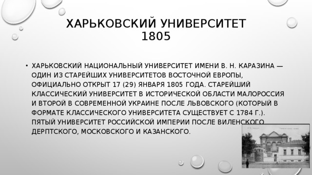 ХАРЬКОВСКИЙ УНИВЕРСИТЕТ  1805   ХАРЬКОВСКИЙ НАЦИОНАЛЬНЫЙ УНИВЕРСИТЕТ ИМЕНИ В. Н. КАРАЗИНА — ОДИН ИЗ СТАРЕЙШИХ УНИВЕРСИТЕТОВ ВОСТОЧНОЙ ЕВРОПЫ, ОФИЦИАЛЬНО ОТКРЫТ 17 (29) ЯНВАРЯ 1805 ГОДА. СТАРЕЙШИЙ КЛАССИЧЕСКИЙ УНИВЕРСИТЕТ В ИСТОРИЧЕСКОЙ ОБЛАСТИ МАЛОРОССИЯ И ВТОРОЙ В СОВРЕМЕННОЙ УКРАИНЕ ПОСЛЕ ЛЬВОВСКОГО (КОТОРЫЙ В ФОРМАТЕ КЛАССИЧЕСКОГО УНИВЕРСИТЕТА СУЩЕСТВУЕТ С 1784 Г.). ПЯТЫЙ УНИВЕРСИТЕТ РОССИЙСКОЙ ИМПЕРИИ ПОСЛЕ ВИЛЕНСКОГО, ДЕРПТСКОГО, МОСКОВСКОГО И КАЗАНСКОГО. 