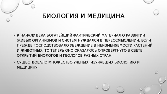 БИОЛОГИЯ И МЕДИЦИНА   К НАЧАЛУ ВЕКА БОГАТЕЙШИЙ ФАКТИЧЕСКИЙ МАТЕРИАЛ О РАЗВИТИИ ЖИВЫХ ОРГАНИЗМОВ И СИСТЕМ НУЖДАЛСЯ В ПЕРЕОСМЫСЛЕНИИ. ЕСЛИ ПРЕЖДЕ ГОСПОДСТВОВАЛО УБЕЖДЕНИЕ В НЕИЗМЕНЯЕМОСТИ РАСТЕНИЙ И ЖИВОТНЫХ, ТО ТЕПЕРЬ ОНО ОКАЗАЛОСЬ ОПРОВЕРГНУТО В СВЕТЕ ОТКРЫТИЙ БИОЛОГОВ И ГЕОЛОГОВ РАЗНЫХ СТРАН. СУЩЕСТВОВАЛО МНОЖЕСТВО УЧЕНЫХ, ИЗУЧАВШИХ БИОЛОГИЮ И МЕДИЦИНУ: 