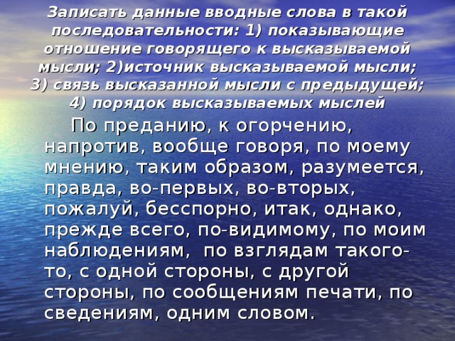  Записать данные вводные слова в такой последовательности: 1) показывающие отношение говорящего к высказываемой мысли; 2)источник высказываемой мысли; 3) связь высказанной мысли с предыдущей; 4) порядок высказываемых мыслей  По преданию, к огорчению, напротив, вообще говоря, по моему мнению, таким образом, разумеется, правда, во-первых, во-вторых, пожалуй, бесспорно, итак, однако, прежде всего, по-видимому, по моим наблюдениям, по взглядам такого-то, с одной стороны, с другой стороны, по сообщениям печати, по сведениям, одним словом. 