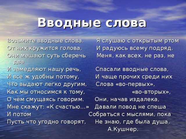  Вводные слова  Возьмите вводные слова. Я слушаю с открытым ртом От них кружится голова, И радуюсь всему подряд. Они мешают суть сберечь Меня, как всех, не раз, не два И замедляют нашу речь, Спасали вводные слова, И всё ж удобны потому, И чаще прочих среди них Что выдают легко другим, Слова «во-первых», Как мы относимся к тому, «во-вторых», О чём смущаясь говорим. Они, начав издалека, Мне скажут: «К счастью…» Давали повод не спеша И потом Собраться с мыслями, пока Пусть что угодно говорят, Не знаю, где была душа.  А.Кушнер. 
