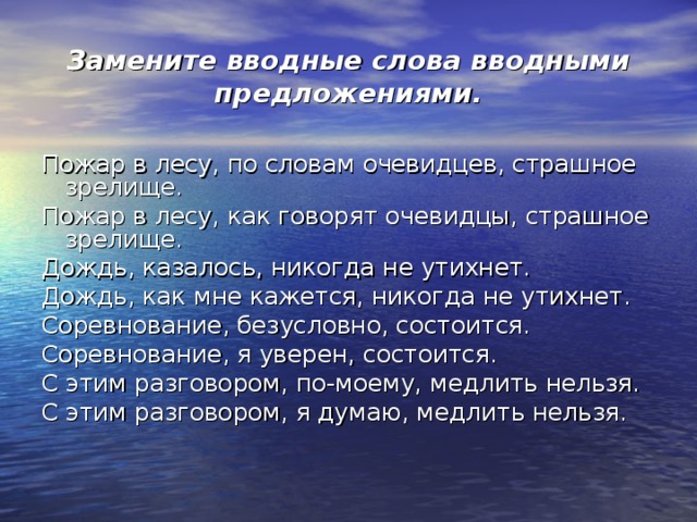 Замените вводные слова вводными предложениями. Пожар в лесу, по словам очевидцев, страшное зрелище. Пожар в лесу, как говорят очевидцы, страшное зрелище. Дождь, казалось, никогда не утихнет. Дождь, как мне кажется, никогда не утихнет. Соревнование, безусловно, состоится. Соревнование, я уверен, состоится. С этим разговором, по-моему, медлить нельзя. С этим разговором, я думаю, медлить нельзя. 