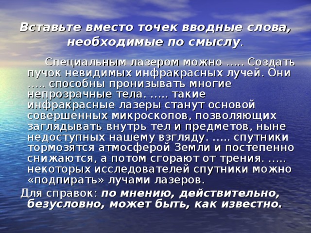 Вставьте вместо точек вводные слова, необходимые по смыслу .  Специальным лазером можно ….. Создать пучок невидимых инфракрасных лучей. Они ….. способны пронизывать многие непрозрачные тела. ….. такие инфракрасные лазеры станут основой совершенных микроскопов, позволяющих заглядывать внутрь тел и предметов, ныне недоступных нашему взгляду. ….. спутники тормозятся атмосферой Земли и постепенно снижаются, а потом сгорают от трения. ….. некоторых исследователей спутники можно «подпирать» лучами лазеров.  Для справок: по мнению, действительно, безусловно, может быть, как известно. 
