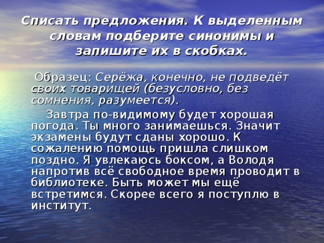 Списать предложения. К выделенным словам подберите синонимы и запишите их в скобках.  Образец: Серёжа, конечно, не подведёт своих товарищей (безусловно, без сомнения, разумеется).  Завтра по-видимому будет хорошая погода. Ты много занимаешься. Значит экзамены будут сданы хорошо. К сожалению помощь пришла слишком поздно. Я увлекаюсь боксом, а Володя напротив всё свободное время проводит в библиотеке. Быть может мы ещё встретимся. Скорее всего я поступлю в институт. 