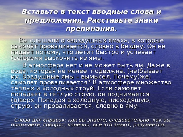 Вставьте в текст вводные слова и предложения. Расставьте знаки препинания.  Вы слышали о «воздушных ямах», в которые самолёт проваливается, словно в бездну. Он не падает потому, что летит быстро и успевает (во)время выскочить из ямы.  В атмосфере нет и не может быть ям. Даже в воде, которая не менее подвижна, (не)бывает их. Воздушные ямы – вымысел. Почему(же) самолёт проваливается? В атмосфере множество тёплых и холодных струй. Если самолёт попадает в тёплую струю, он поднимается (в)верх. Попадая в холодную, нисходящую, струю, он проваливается, словно в яму.  Слова для справок: как вы знаете, следовательно, как вы понимаете, говорят, конечно, все это знают, разумеется. 