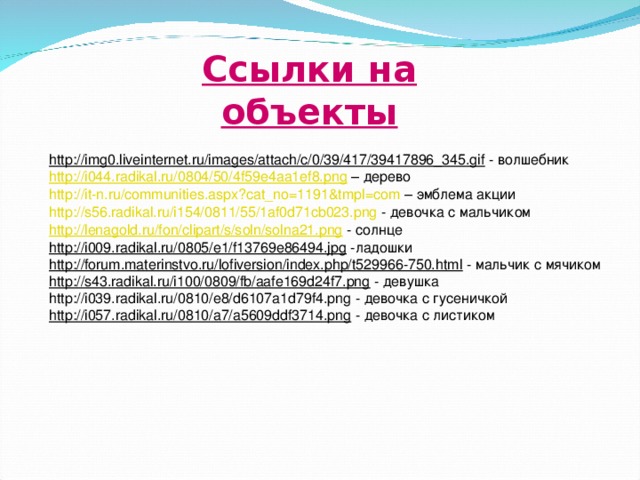 Ссылки на объекты  http://img0.liveinternet.ru/images/attach/c/0/39/417/39417896_345.gif - волшебник h ttp://i044.radikal.ru/0804/50/4f59e4aa1ef8.png – дерево http://it-n.ru/communities.aspx?cat_no=1191&tmpl=com – эмблема акции http://s56.radikal.ru/i154/0811/55/1af0d71cb023.png - девочка с мальчиком http://lenagold.ru/fon/clipart/s/soln/solna21.png - солнце http://i009.radikal.ru/0805/e1/f13769e86494.jpg -ладошки http://forum.materinstvo.ru/lofiversion/index.php/t529966-750.html - мальчик с мячиком http://s43.radikal.ru/i100/0809/fb/aafe169d24f7.png - девушка http://i039.radikal.ru/0810/e8/d6107a1d79f4.png - девочка с гусеничкой http://i057.radikal.ru/0810/a7/a5609ddf3714.png - девочка с листиком 