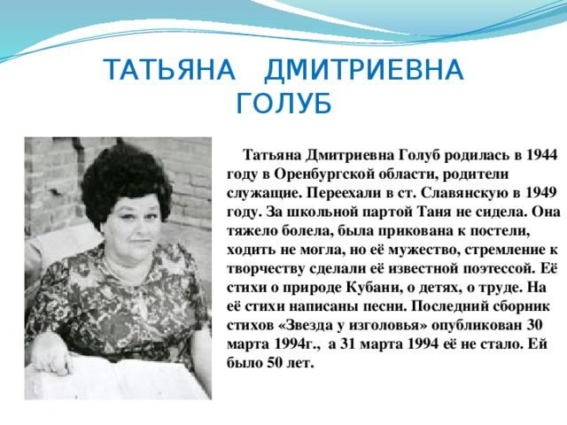 ТАТЬЯНА ДМИТРИЕВНА  ГОЛУБ  Татьяна Дмитриевна Голуб родилась в 1944 году в Оренбургской области, родители служащие. Переехали в ст. Славянскую в 1949 году. За школьной партой Таня не сидела. Она тяжело болела, была прикована к постели, ходить не могла, но её мужество, стремление к творчеству сделали её известной поэтессой. Её стихи о природе Кубани, о детях, о труде. На её стихи написаны песни. Последний сборник стихов «Звезда у изголовья» опубликован 30 марта 1994г., а 31 марта 1994 её не стало. Ей было 50 лет. 