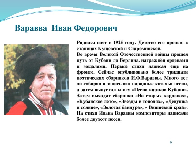 Варавва Иван Федорович   Родился поэт в 1925 году. Детство его прошло в станицах Кущевской и Староминской. Во время Великой Отечественной войны прошел путь от Кубани до Берлина, награждён орденами и медалями. Первые стихи написал еще на фронте. Сейчас опубликовано более тридцати поэтических сборников И.Ф.Вараввы. Много лет он собирал и записывал народные казачьи песни, а затем выпустил книгу «Песни казаков Кубани». Затем выходят сборники «На старых кордонах», «Кубанское лето», «Звезды в тополях», «Девушка и солнце», «Золотая бандура», « Вишнёвый край». На стихи Ивана Вараввы композиторы написали более двухсот песен.  