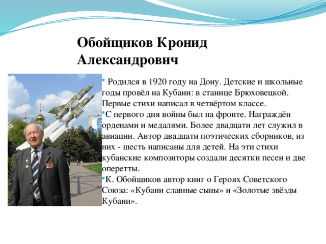 .   Обойщиков Кронид Александрович  Родился в 1920 году на Дону. Детские и школьные годы провёл на Кубани: в станице Брюховецкой. Первые стихи написал в четвёртом классе. С первого дня войны был на фронте. Награждён орденами и медалями. Более двадцати лет служил в авиации. Автор двадцати поэтических сборников, из них - шесть написаны для детей. На эти стихи кубанские композиторы создали десятки песен и две оперетты. К. Обойщиков автор книг о Героях Советского Союза: «Кубани славные сыны» и «Золотые звёзды Кубани». 