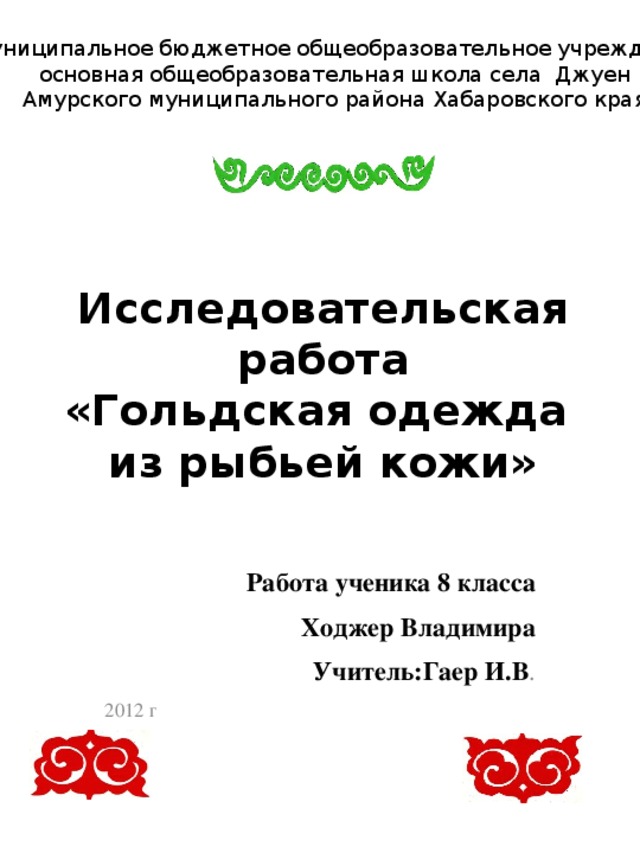 Муниципальное бюджетное общеобразовательное учреждение основная общеобразовательная школа села Джуен Амурского муниципального района Хабаровского края Исследовательская работа  «Гольдская одежда  из рыбьей кожи» Работа ученика 8 класса  Ходжер Владимира Учитель:Гаер И.В . 2012 г 