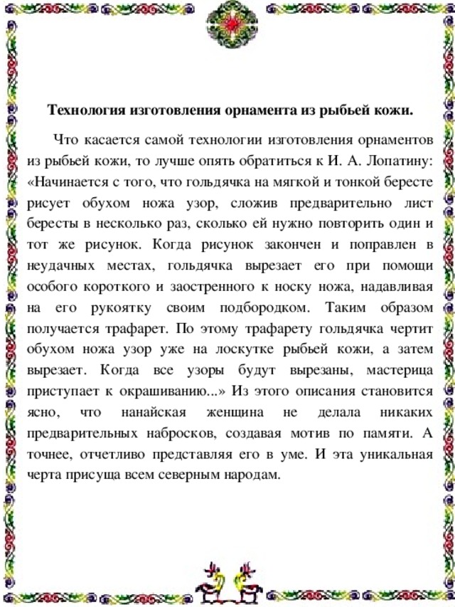 Технология изготовления орнамента из рыбьей кожи.  Что касается самой технологии изготовления орнаментов из рыбьей кожи, то лучше опять обратиться к И. А. Лопатину: «Начинается с того, что гольдячка на мягкой и тонкой бересте рисует обухом ножа узор, сложив предварительно лист бересты в несколько раз, сколько ей нужно повторить один и тот же рисунок. Когда рисунок закончен и поправлен в неудачных местах, гольдячка вырезает его при помощи особого короткого и заостренного к носку ножа, надавливая на его рукоятку своим подбородком. Таким образом получается трафарет. По этому трафарету гольдячка чертит обухом ножа узор уже на лоскутке рыбьей кожи, а затем вырезает. Когда все узоры будут вырезаны, мастерица приступает к окрашиванию...» Из этого описания становится ясно, что нанайская женщина не делала никаких предварительных набросков, создавая мотив по памяти. А точнее, отчетливо представляя его в уме. И эта уникальная черта присуща всем северным народам. 