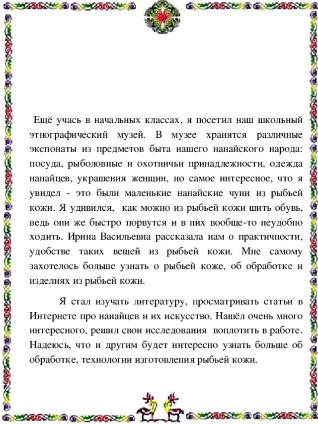  Ещё учась в начальных классах, я посетил наш школьный этнографический музей. В музее хранятся различные экспонаты из предметов быта нашего нанайского народа: посуда, рыболовные и охотничьи принадлежности, одежда нанайцев, украшения женщин, но самое интересное, что я увидел - это были маленькие нанайские чуни из рыбьей кожи. Я удивился, как можно из рыбьей кожи шить обувь, ведь они же быстро порвутся и в них вообще-то неудобно ходить. Ирина Васильевна рассказала нам о практичности, удобстве таких вещей из рыбьей кожи. Мне самому захотелось больше узнать о рыбьей коже, об обработке и изделиях из рыбьей кожи.  Я стал изучать литературу, просматривать статьи в Интернете про нанайцев и их искусство. Нашёл очень много интересного, решил свои исследования воплотить в работе. Надеюсь, что и другим будет интересно узнать больше об обработке, технологии изготовления рыбьей кожи.    