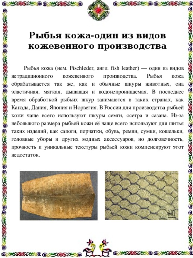 Рыбья кожа-один из видов кожевенного производства    Рыбья кожа (нем. Fischleder, англ. fish leather) — один из видов нетрадиционного кожевенного производства. Рыбья кожа обрабатывается так же, как и обычные шкуры животных, она эластичная, мягкая, дышащая и водонепроницаемая. В последнее время обработкой рыбьих шкур занимаются в таких странах, как Канада, Дания, Япония и Норвегия. В России для производства рыбьей кожи чаще всего используют шкуры семги, осетра и сазана. Из-за небольшого размера рыбьей кожи её чаще всего используют для шитья таких изделий, как сапоги, перчатки, обувь, ремни, сумки, кошельки, головные уборы и других модных аксессуаров, но долговечность, прочность и уникальные текстуры рыбьей кожи компенсируют этот недостаток.     