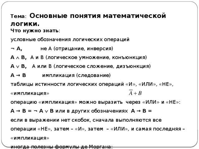 Тема : Основные понятия математической логики. Что нужно знать : условные обозначения логических операций ¬ A,   не A (отрицание, инверсия) A  B,  A и B (логическое умножение, конъюнкция) A  B,  A или B (логическое сложение, дизъюнкция) A → B   импликация (следование) таблицы истинности логических операций «И», «ИЛИ», «НЕ», «импликация» операцию «импликация» можно выразить через «ИЛИ» и «НЕ»: A → B = ¬ A  B или в других обозначениях A → B = если в выражении нет скобок, сначала выполняются все операции «НЕ», затем – «И», затем – «ИЛИ», и самая последняя – «импликация» иногда полезны формулы де Моргана: ¬ (A  B) = ¬ A  ¬ B    ¬ (A  B) = ¬ A  ¬ B 