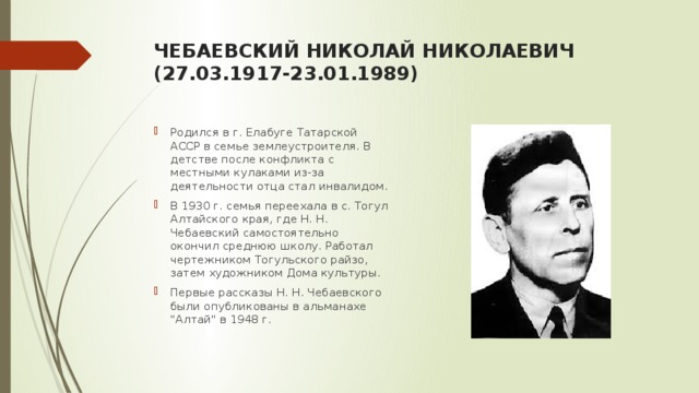 ЧЕБАЕВСКИЙ НИКОЛАЙ НИКОЛАЕВИЧ  (27.03.1917-23.01.1989)   Родился в г. Елабуге Татарской АССР в семье землеустроителя. В детстве после конфликта с местными кулаками из-за деятельности отца стал инвалидом. В 1930 г. семья переехала в с. Тогул Алтайского края, где Н. Н. Чебаевский самостоятельно окончил среднюю школу. Работал чертежником Тогульского райзо, затем художником Дома культуры. Первые рассказы Н. Н. Чебаевского были опубликованы в альманахе 