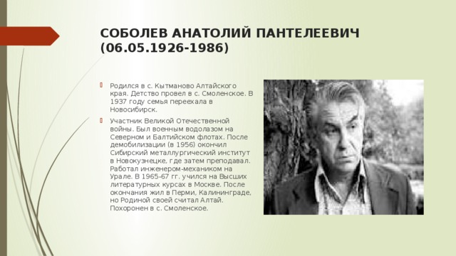 собОЛЕВ АНАТОЛИЙ ПАНТЕЛЕЕВИЧ  (06.05.1926-1986)   Родился в с. Кытманово Алтайского края. Детство провел в с. Cмоленское. В 1937 году семья переехала в Новосибирск. Участник Великой Отечественной войны. Был военным водолазом на Северном и Балтийском флотах. После демобилизации (в 1956) окончил Сибирский металлургический институт в Новокузнецке, где затем преподавал. Работал инженером-механиком на Урале. В 1965-67 гг. учился на Высших литературных курсах в Москве. После окончания жил в Перми, Калининграде, но Родиной своей считал Алтай. Похоронен в с. Смоленское.  