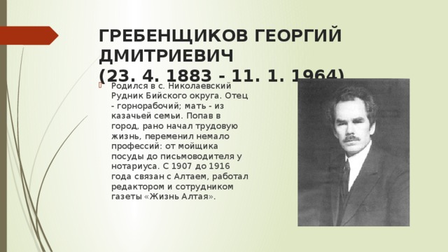 ГРЕБЕНЩИКОВ ГЕОРГИЙ ДМИТРИЕВИЧ  (23. 4. 1883 - 11. 1. 1964) Родился в с. Николаевский Рудник Бийского округа. Отец - горнорабочий; мать - из казачьей семьи. Попав в город, рано начал трудовую жизнь, переменил немало профессий: от мойщика посуды до письмоводителя у нотариуса. С 1907 до 1916 года связан с Алтаем, работал редактором и сотрудником газеты «Жизнь Алтая». 