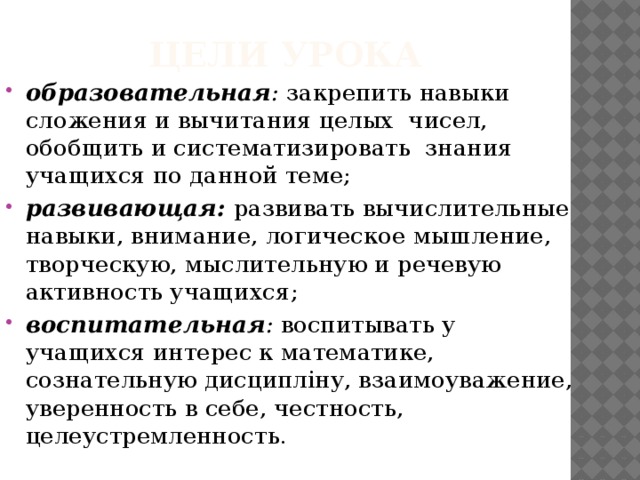 Цели урока образовательная : закрепить навыки сложения и вычитания целых чисел, обобщить и систематизировать знания учащихся по данной теме; развивающая:  развивать вычислительные навыки, внимание, логическое мышление, творческую, мыслительную и речевую активность учащихся; воспитательная : воспитывать у учащихся интерес к математике, сознательную дисципліну, взаимоуважение, уверенность в себе, честность, целеустремленность.   